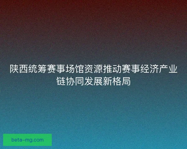 陕西统筹赛事场馆资源推动赛事经济产业链协同发展新格局