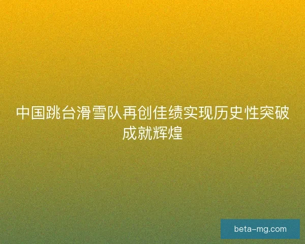 中国跳台滑雪队再创佳绩实现历史性突破成就辉煌