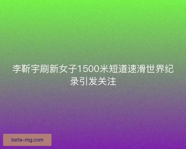 李靳宇刷新女子1500米短道速滑世界纪录引发关注